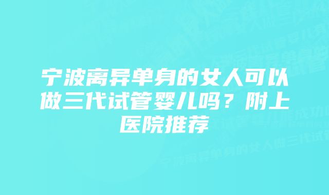 宁波离异单身的女人可以做三代试管婴儿吗？附上医院推荐