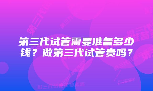 第三代试管需要准备多少钱？做第三代试管贵吗？