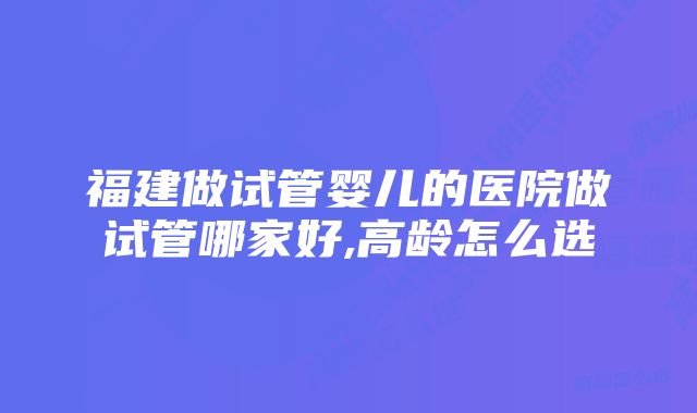 福建做试管婴儿的医院做试管哪家好,高龄怎么选