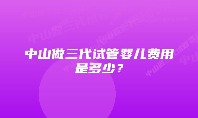 中山做三代试管婴儿费用是多少？