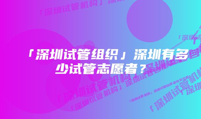 「深圳试管组织」深圳有多少试管志愿者？