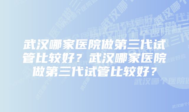 武汉哪家医院做第三代试管比较好？武汉哪家医院做第三代试管比较好？