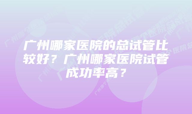 广州哪家医院的总试管比较好？广州哪家医院试管成功率高？