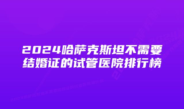 2024哈萨克斯坦不需要结婚证的试管医院排行榜