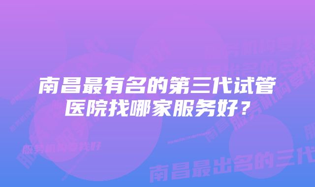 南昌最有名的第三代试管医院找哪家服务好？