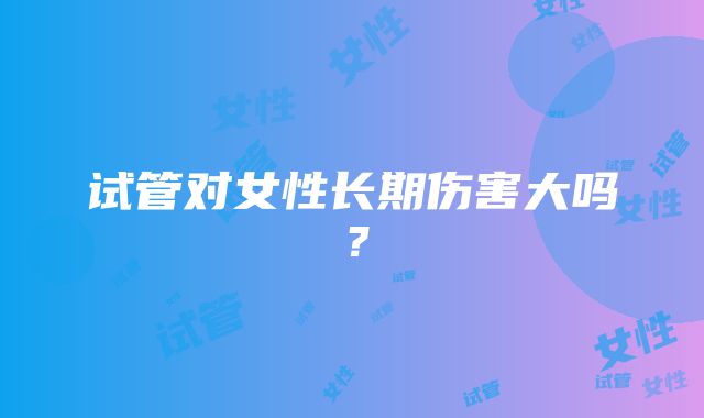 试管对女性长期伤害大吗？