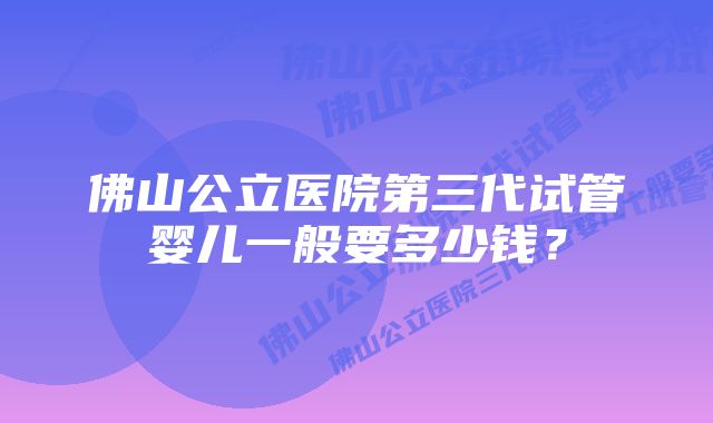 佛山公立医院第三代试管婴儿一般要多少钱？