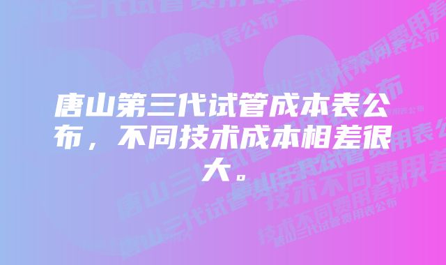 唐山第三代试管成本表公布，不同技术成本相差很大。