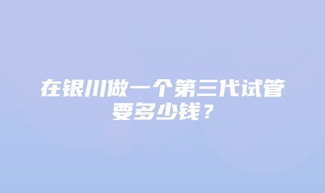 在银川做一个第三代试管要多少钱？