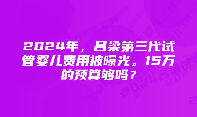 2024年，吕梁第三代试管婴儿费用被曝光。15万的预算够吗？