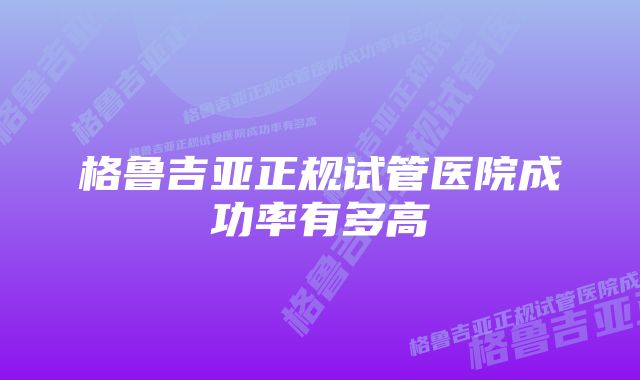 格鲁吉亚正规试管医院成功率有多高