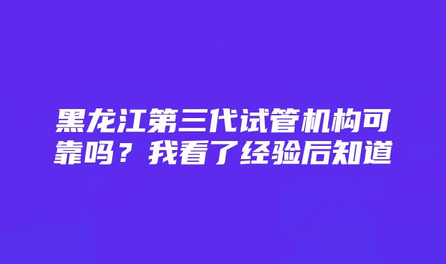 黑龙江第三代试管机构可靠吗？我看了经验后知道