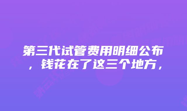 第三代试管费用明细公布，钱花在了这三个地方，