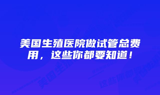 美国生殖医院做试管总费用，这些你都要知道！