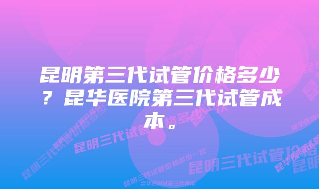 昆明第三代试管价格多少？昆华医院第三代试管成本。