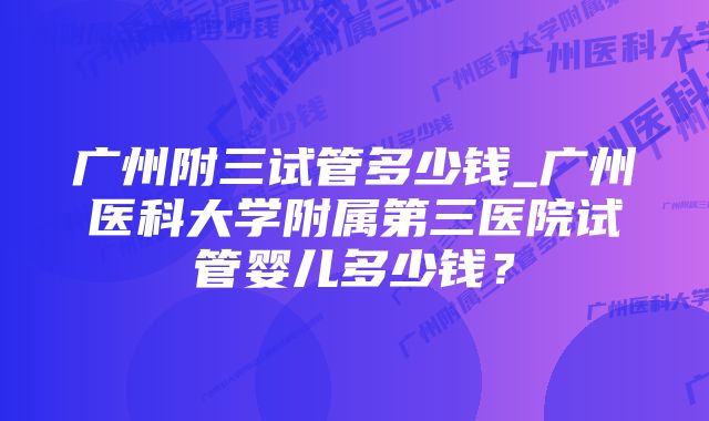 广州附三试管多少钱_广州医科大学附属第三医院试管婴儿多少钱？