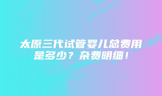 太原三代试管婴儿总费用是多少？杂费明细！