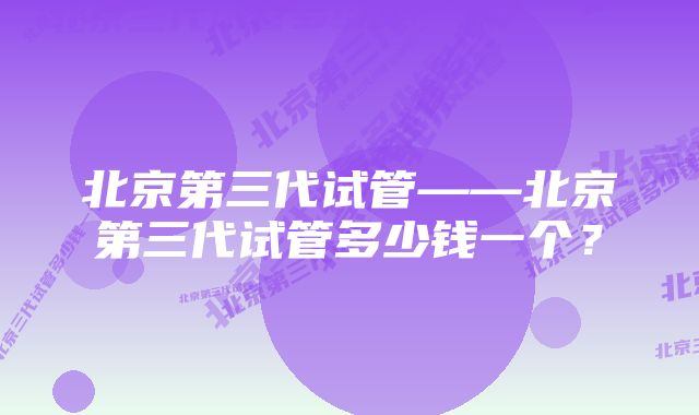 北京第三代试管——北京第三代试管多少钱一个？