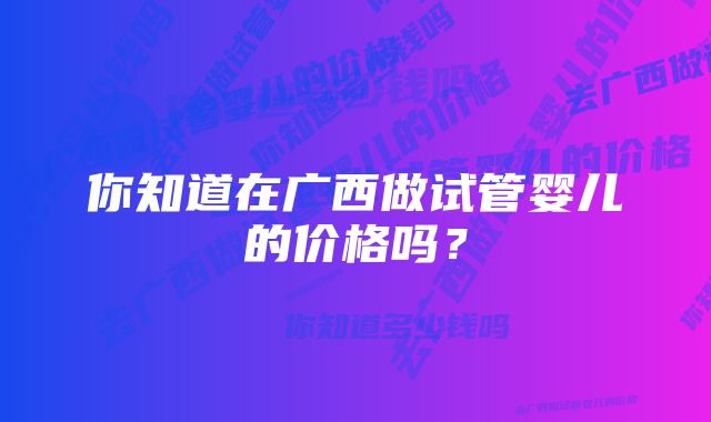 你知道在广西做试管婴儿的价格吗？