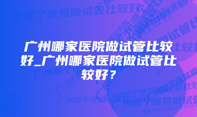 广州哪家医院做试管比较好_广州哪家医院做试管比较好？