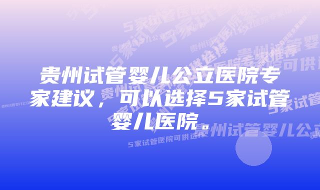 贵州试管婴儿公立医院专家建议，可以选择5家试管婴儿医院。