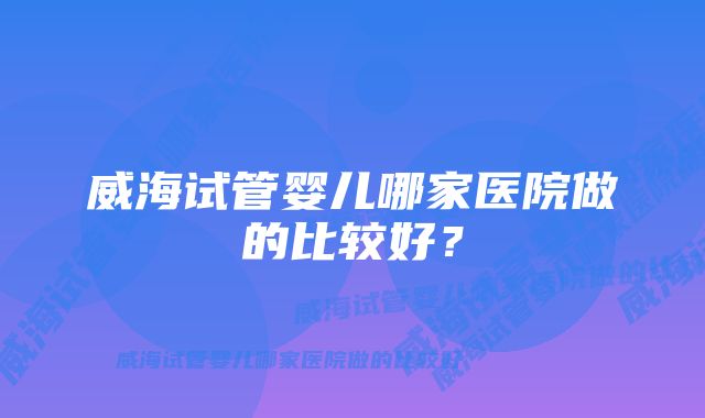 威海试管婴儿哪家医院做的比较好？