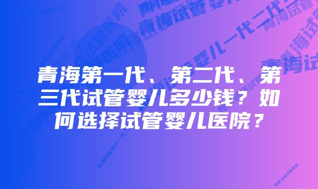 青海第一代、第二代、第三代试管婴儿多少钱？如何选择试管婴儿医院？