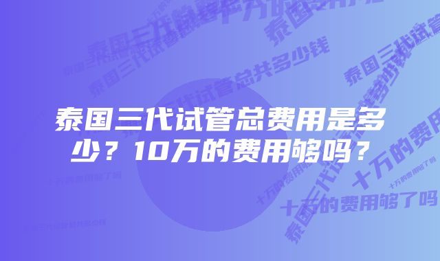 泰国三代试管总费用是多少？10万的费用够吗？