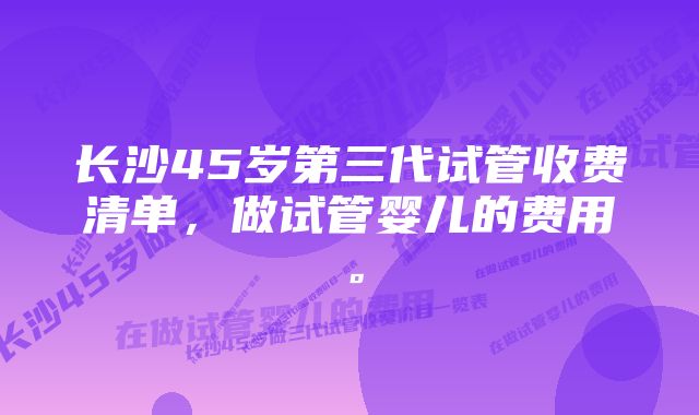 长沙45岁第三代试管收费清单，做试管婴儿的费用。