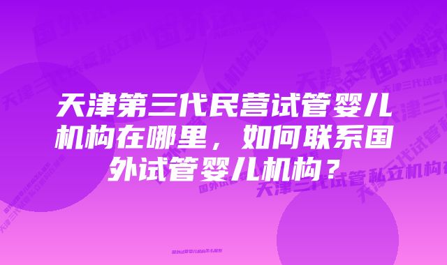 天津第三代民营试管婴儿机构在哪里，如何联系国外试管婴儿机构？