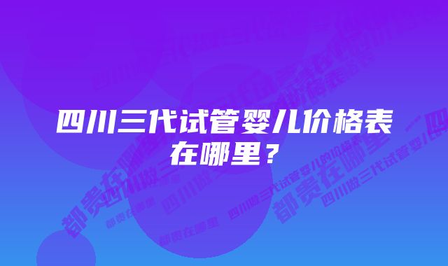 四川三代试管婴儿价格表在哪里？