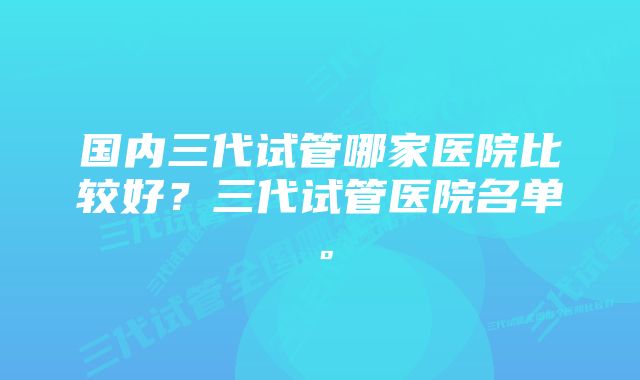 国内三代试管哪家医院比较好？三代试管医院名单。