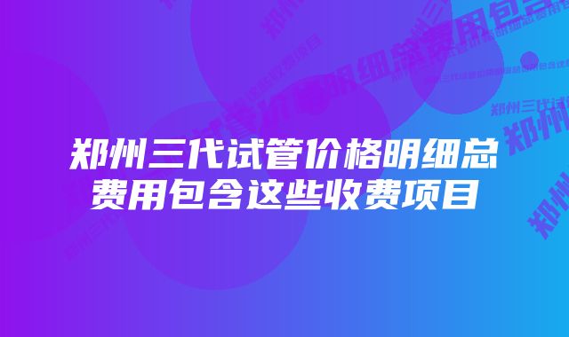 郑州三代试管价格明细总费用包含这些收费项目