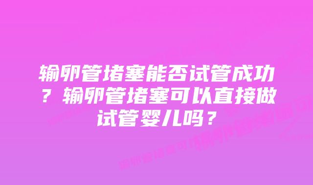 输卵管堵塞能否试管成功？输卵管堵塞可以直接做试管婴儿吗？