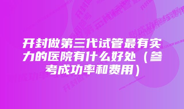 开封做第三代试管最有实力的医院有什么好处（参考成功率和费用）