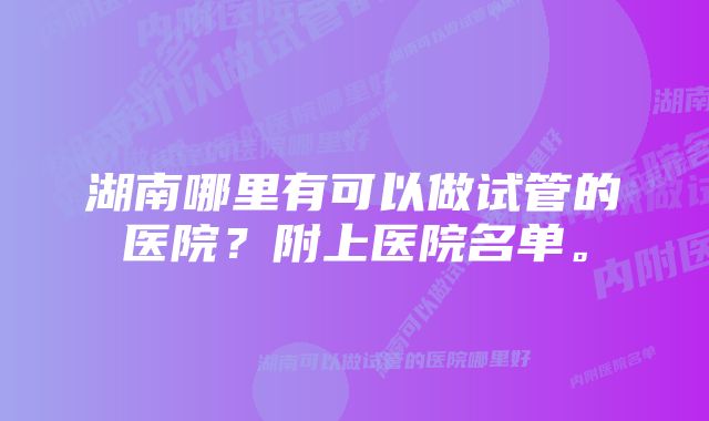 湖南哪里有可以做试管的医院？附上医院名单。