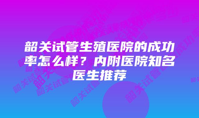 韶关试管生殖医院的成功率怎么样？内附医院知名医生推荐