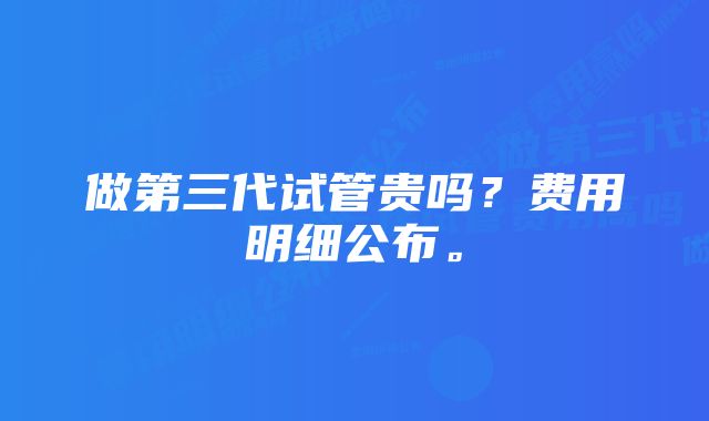 做第三代试管贵吗？费用明细公布。