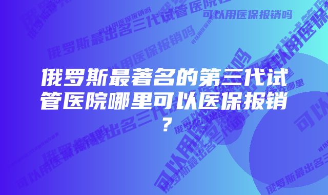 俄罗斯最著名的第三代试管医院哪里可以医保报销？