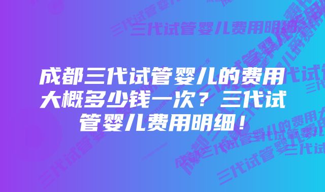 成都三代试管婴儿的费用大概多少钱一次？三代试管婴儿费用明细！