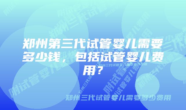 郑州第三代试管婴儿需要多少钱，包括试管婴儿费用？