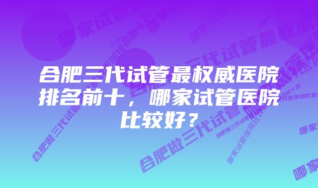 合肥三代试管最权威医院排名前十，哪家试管医院比较好？