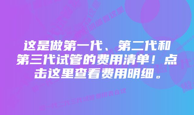 这是做第一代、第二代和第三代试管的费用清单！点击这里查看费用明细。