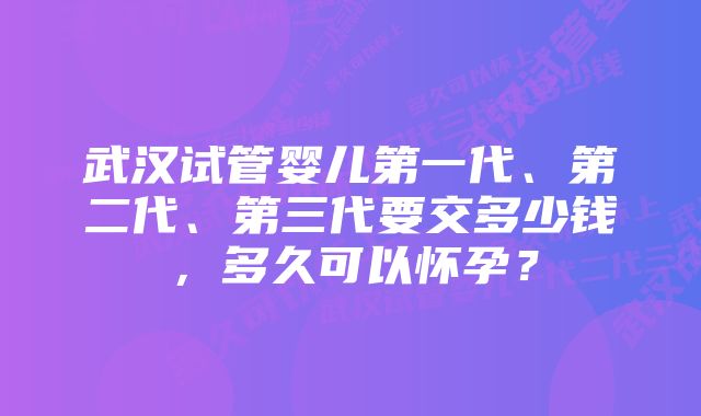 武汉试管婴儿第一代、第二代、第三代要交多少钱，多久可以怀孕？