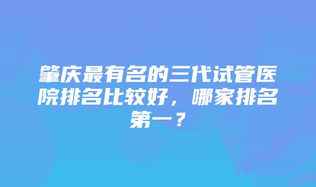 肇庆最有名的三代试管医院排名比较好，哪家排名第一？