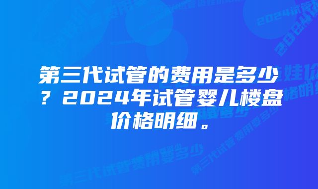 第三代试管的费用是多少？2024年试管婴儿楼盘价格明细。