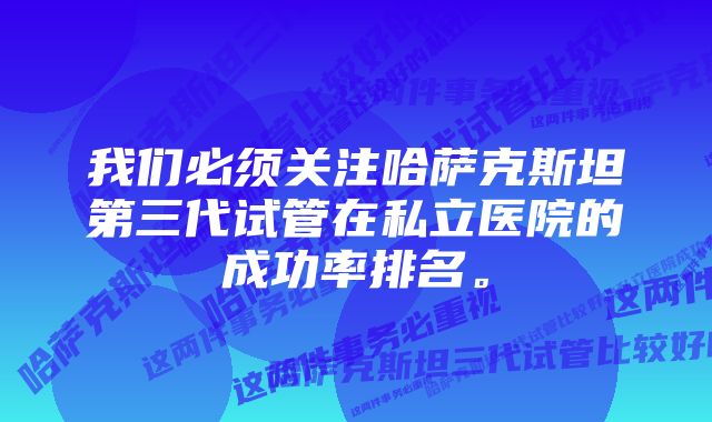 我们必须关注哈萨克斯坦第三代试管在私立医院的成功率排名。