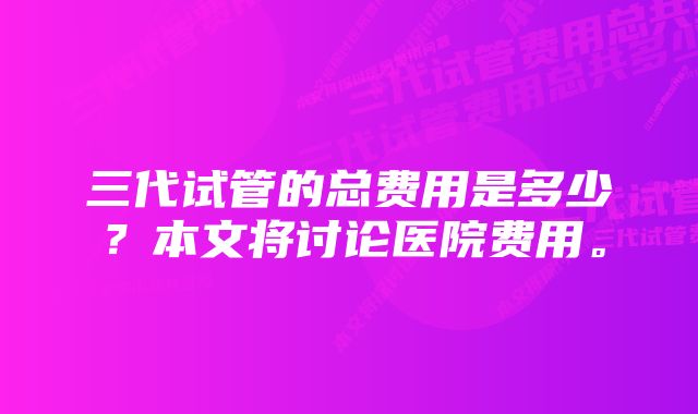 三代试管的总费用是多少？本文将讨论医院费用。