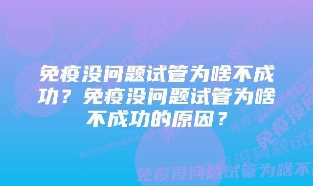 免疫没问题试管为啥不成功？免疫没问题试管为啥不成功的原因？