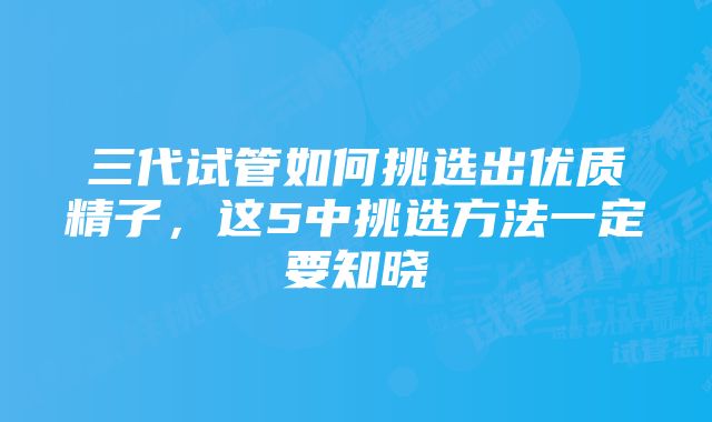 三代试管如何挑选出优质精子，这5中挑选方法一定要知晓